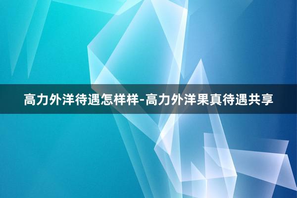 高力外洋待遇怎样样-高力外洋果真待遇共享